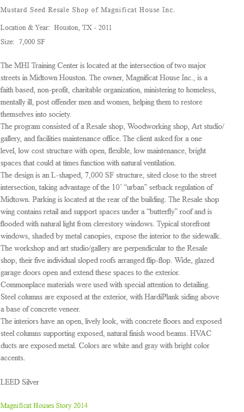 Mustard Seed Resale Shop of Magnificat House Inc. Location & Year: Houston, TX - 2011 Size: 7,000 SF The MHI Training Center is located at the intersection of two major streets in Midtown Houston. The owner, Magnificat House Inc., is a faith based, non-profit, charitable organization, ministering to homeless, mentally ill, post offender men and women, helping them to restore themselves into society. The program consisted of a Resale shop, Woodworking shop, Art studio/ gallery, and facilities maintenance office. The client asked for a one level, low cost structure with open, flexible, low maintenance, bright spaces that could at times function with natural ventilation. The design is an L-shaped, 7,000 SF structure, sited close to the street intersection, taking advantage of the 10’ “urban” setback regulation of Midtown. Parking is located at the rear of the building. The Resale shop wing contains retail and support spaces under a “butterfly” roof and is flooded with natural light from clerestory windows. Typical storefront windows, shaded by metal canopies, expose the interior to the sidewalk. The workshop and art studio/gallery are perpendicular to the Resale shop, their five individual sloped roofs arranged flip-flop. Wide, glazed garage doors open and extend these spaces to the exterior. Commonplace materials were used with special attention to detailing. Steel columns are exposed at the exterior, with HardiPlank siding above a base of concrete veneer. The interiors have an open, lively look, with concrete floors and exposed steel columns supporting exposed, natural finish wood beams. HVAC ducts are exposed metal. Colors are white and gray with bright color accents. LEED Silver Magnificat Houses Story 2014