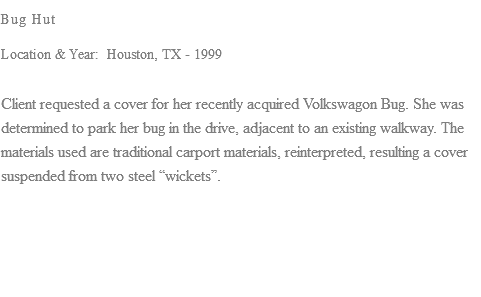 Bug Hut Location & Year: Houston, TX - 1999 Client requested a cover for her recently acquired Volkswagon Bug. She was determined to park her bug in the drive, adjacent to an existing walkway. The materials used are traditional carport materials, reinterpreted, resulting a cover suspended from two steel “wickets”. 