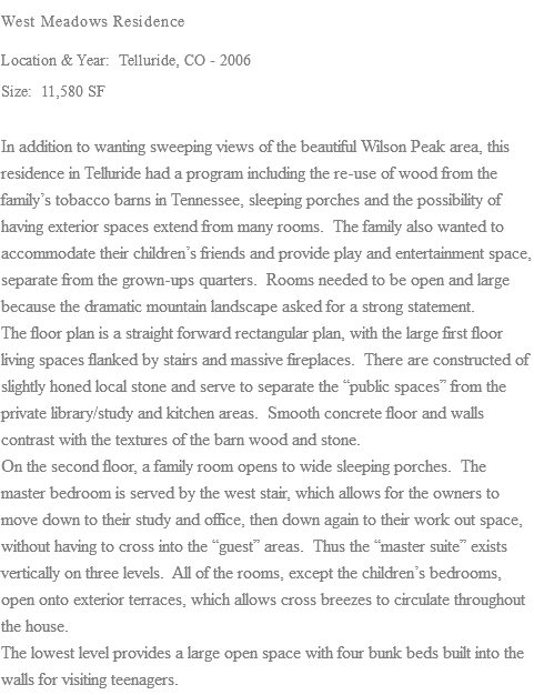 West Meadows Residence Location & Year: Telluride, CO - 2006 Size: 11,580 SF In addition to wanting sweeping views of the beautiful Wilson Peak area, this residence in Telluride had a program including the re-use of wood from the family’s tobacco barns in Tennessee, sleeping porches and the possibility of having exterior spaces extend from many rooms. The family also wanted to accommodate their children’s friends and provide play and entertainment space, separate from the grown-ups quarters. Rooms needed to be open and large because the dramatic mountain landscape asked for a strong statement. The floor plan is a straight forward rectangular plan, with the large first floor living spaces flanked by stairs and massive fireplaces. There are constructed of slightly honed local stone and serve to separate the “public spaces” from the private library/study and kitchen areas. Smooth concrete floor and walls contrast with the textures of the barn wood and stone. On the second floor, a family room opens to wide sleeping porches. The master bedroom is served by the west stair, which allows for the owners to move down to their study and office, then down again to their work out space, without having to cross into the “guest” areas. Thus the “master suite” exists vertically on three levels. All of the rooms, except the children’s bedrooms, open onto exterior terraces, which allows cross breezes to circulate throughout the house. The lowest level provides a large open space with four bunk beds built into the walls for visiting teenagers.